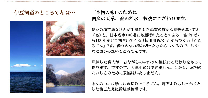 熟練した職人が、昔ながらの手作りの製法にこだわりをもって作ります。ですので、大量生産はできません。しかし、本物のおいしさのために妥協はいたしません。あんみつには珍しい角切りところてん。寒天よりもしっかりとした歯ごたえに満足感倍増です