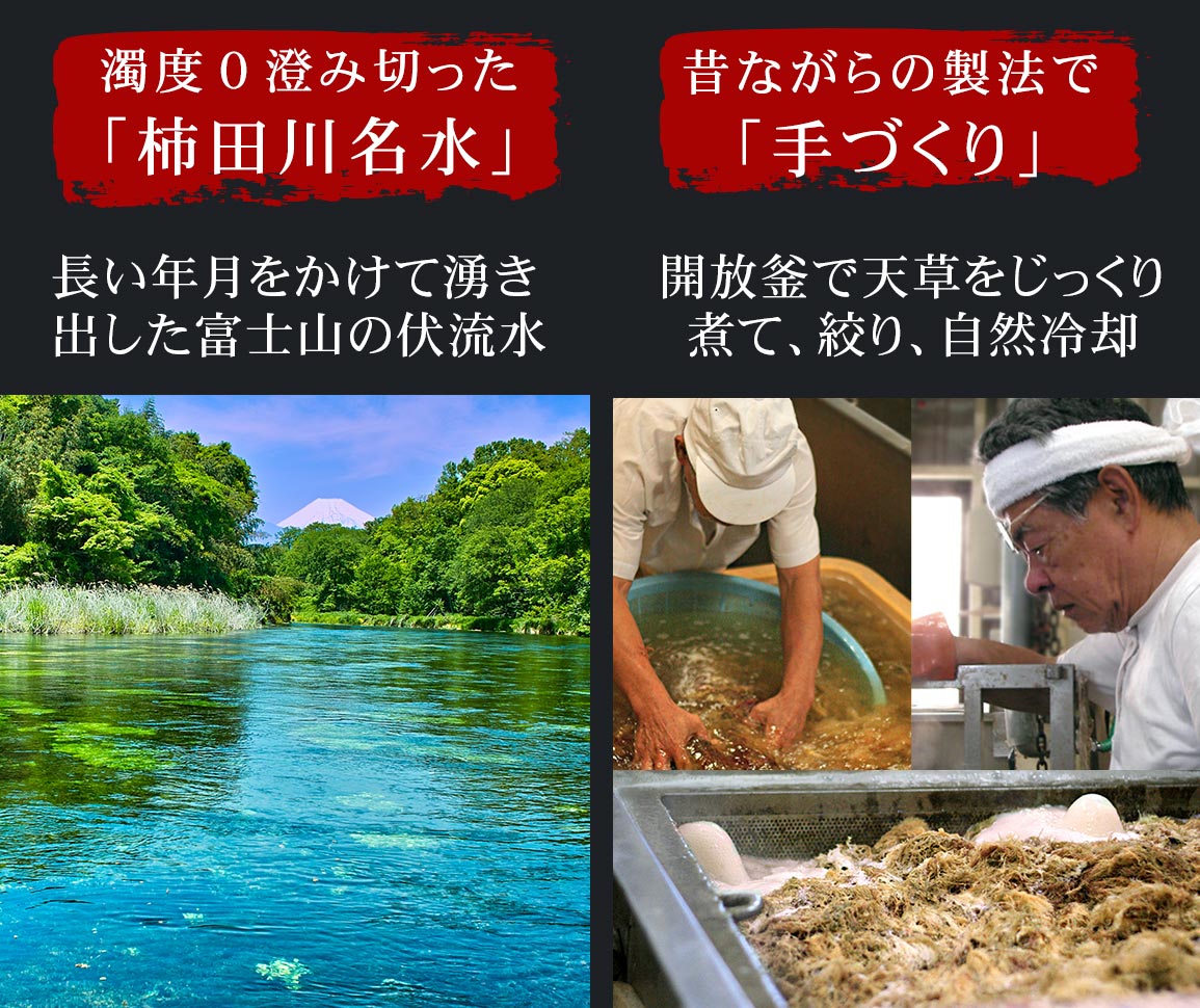 澄み切った「柿田川名水」、長い年月をかけて湧き出した富士山の伏流水。昔ながらの製法で「手作り」開放釜で天草をじっくり煮て、絞り、自然冷却