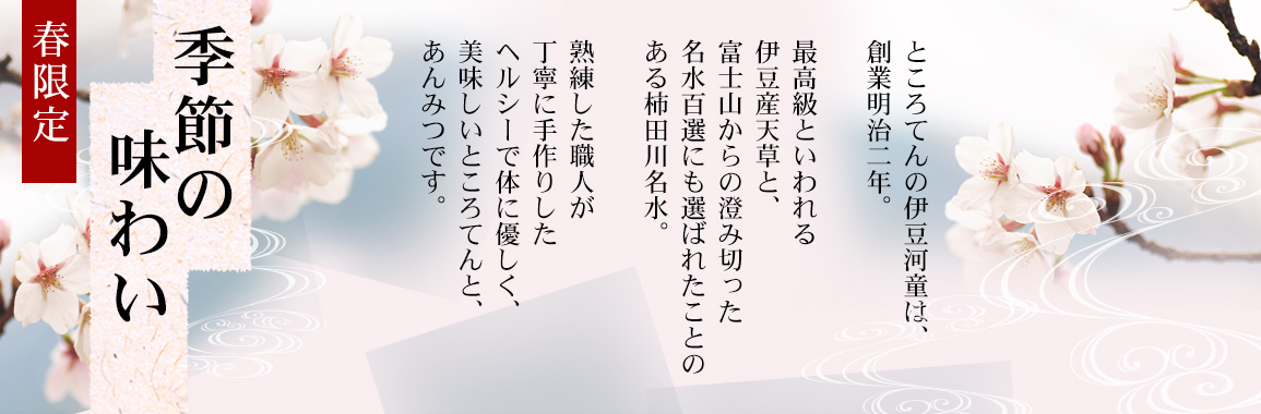 桜餡をのせた桜あんみつ、貴重な真妻産わさびの花茎漬け、チョコろてんなど揃えました。ところてんの伊豆河童は、創業明治二年。最高級といわれる伊豆産天草と、富士山からの澄み切った名水百選にも選ばれたことのある柿田川名水。熟練した職人が丁寧に手作りしたヘルシーで体に優しく、美味しいところてんと、あんみつです