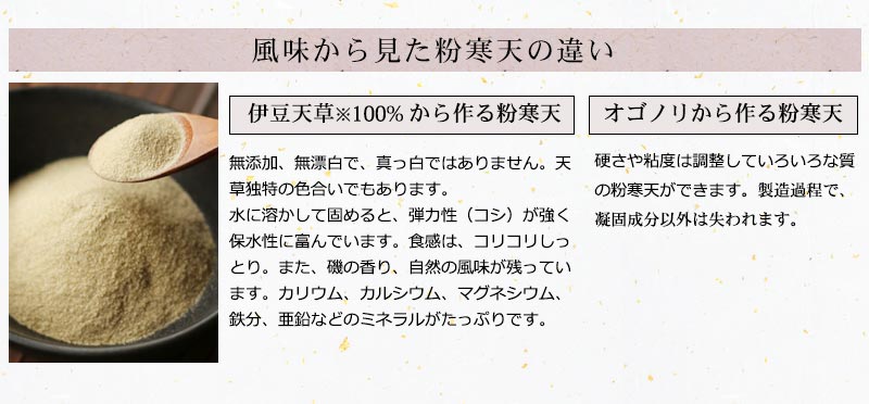 伊豆天草100%から作る粉寒天。無添加、無漂白で、真っ白ではありません。天草独特の色合いでもあります。水に溶かして固めると、弾力性（コシ）が強く保水性に富んでいます。食感は、コリコリしっとり。また、磯の香り、自然の風味が残っています。カリウム、カルシウム、マグネシウム、鉄分、亜鉛などのミネラルがたっぷりです。