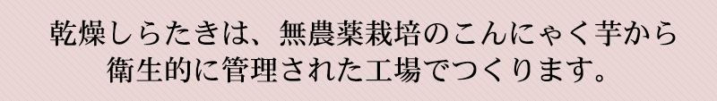 乾燥しらたきは　無農薬栽培のこんにゃく芋から作ります。衛生管理された工場で生産します。