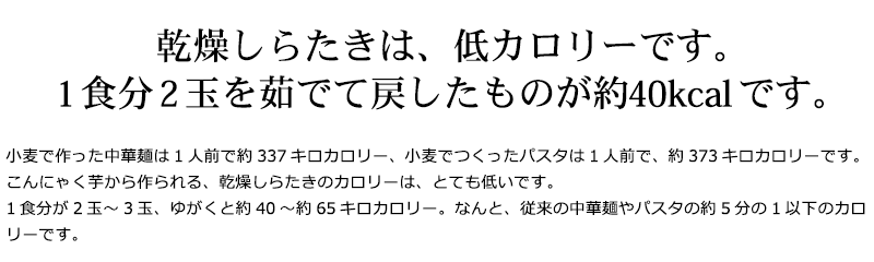 小麦で作った中華麺は1人前で約337キロカロリー、小麦でつくったパスタは1人前で、約373キロカロリーです。こんにゃく芋から作られる、乾燥しらたきのカロリーは、とても低いです。1食分が2玉～3玉、ゆがくと約40～約65キロカロリー。なんと、従来の中華麺やパスタの約5分の1以下のカロリーです。